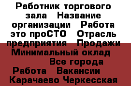 Работник торгового зала › Название организации ­ Работа-это проСТО › Отрасль предприятия ­ Продажи › Минимальный оклад ­ 22 500 - Все города Работа » Вакансии   . Карачаево-Черкесская респ.